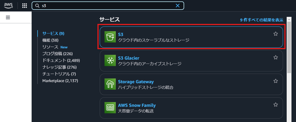 aWS 
Q 55 
X 
サ - ヒ ス 
9 件 す へ て の 結 果 を 表 示 
サ - ヒ ス ( 9 ) 
ク ラ ウ ド 内 の ス ケ - ラ ブ ル な ス ト レ - 
機 能 ( 58 ) 
リ ソ - ス New 
プ ロ ク 投 稿 ( 226 ) 
S3 Glacier 
ド キ ュ メ ン ト 仏 489 ) 
ク ラ ウ ド 内 の ア - カ イ プ ス ト レ - ジ 
ナ レ ッ ジ 記 事 ( 〃 6 ) 
チ ュ - ト リ ア ル ( 7 ) 
M ョ 「 ketp に ( 2 ( 41 引 ) 
5t0 ge Gateway 
ハ イ プ リ ッ ド ス ト レ - ジ の 統 合 
AWSSnowFamily 
大 容 星 デ - タ の 転 送 