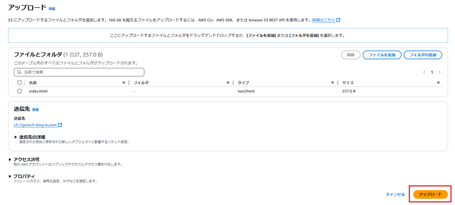 ア ッ プ ロ - ト 
情 報 
に ア ッ プ ロ - ド す る フ ァ イ ル と フ ォ ル タ を 追 加 し ま す 。 160G 日 を 超 え る フ ァ イ ル を ア ッ プ ロ - ト す る に は 、 AWSCLI 、 AWSSDK. ま た は Amazon RESTA 円 を 使 用 し ま す 。 詳 細 は こ ち ら 匕 
こ こ に ア ッ プ ロ - ト す る フ ァ イ ル と フ ォ ル タ を ト ラ ッ ク ア ン ト ト ロ ッ プ す る か 、 [ フ ァ イ ル を 追 加 ] ま た は [ フ ォ ル タ を 追 加 ] を 選 択 し ま す 。 
フ ァ イ ル と フ ォ ル ダ ( 1 合 計 ′ 257.0 B) 
こ の テ - プ ル 内 の す べ て の フ ァ イ ル と フ ォ ル タ が ア ッ プ ロ - ト さ れ ま す 。 
Q 名 前 で 検 索 
ロ 
ロ 
名 前 
Index.html 
マ | フ ォ ル タ 
マ 
タ イ プ 
text/html 
削 除 
25 ス 0 B 
送 信 先 
情 報 
送 信 先 
s3://genech-blog-bucket 匕 
送 信 先 の 詳 細 
指 定 さ れ た 宛 先 に 保 さ れ た 新 し い オ プ シ ェ ク ト に 髟 す る バ ケ ッ ト 設 定 。 
ア ク セ ス 許 可 
他 の AWS ア カ ウ ン ト へ の パ プ リ ッ ク ア ク セ ス と ア ク セ ス 権 を 付 与 し ま す 。 
プ ロ バ テ ィ 
ス ト レ - ラ ク ラ ス 、 号 化 設 定 、 タ ク な ど を 指 定 し ま す 。 
キ ャ ン セ ル 