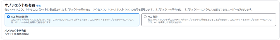 オ プ ジ ェ ク ト 所 有 者 
他 の AWS ア カ ウ ン ト か ら こ の 八 ケ ッ ト に 雪 き 込 ま れ た オ プ ジ ェ ク ト の 所 有 権 と 、 ア ク セ ス コ ン ト ロ ー ル リ ス ト (ACL) の 使 用 を 管 埋 し ま す 。 オ プ シ ェ ク ト の 所 有 権 は 、 オ プ シ ェ ク ト ^ つ ア ク セ ス を 指 定 で き る ユ ー ザ ー を 決 定 し ま す 。 
0 ACL 無 効 能 奨 ) 
こ の バ ケ ッ ト 内 の す べ て の オ プ ラ エ ク ト は 、 こ の ア カ ウ ン ト に よ っ て 所 有 さ れ ま す 。 こ の バ ケ ッ ト と そ の オ プ ラ エ ク ト へ の ア ク セ ス 
は 、 ホ リ シ - の み を 使 用 し て 指 定 さ れ ま す 。 
オ プ ジ ェ ク ト 所 有 省 
八 ケ ッ ト 所 有 者 の 強 制 
〇 ACL 有 効 
他 の AWS ア カ ウ ン ト が こ の バ ケ ッ ト 内 の オ プ ラ エ ク ト の 所 有 者 と な る こ と が で き ま す 。 こ の バ ケ ッ ト と そ の オ プ ラ エ ク ト へ の ア ク セ 
ス は 、 ACL を 使 用 し て 指 定 で き ま す 。 