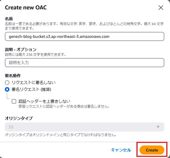 X 
( 「 eate new OAC 
名 前 は - 意 で あ る 必 要 が あ り ま す 。 有 効 な 文 字 : 英 字 、 数 字 、 お よ び ほ と ん ど の 持 殊 文 字 。 最 大 64 文 字 
ま て 使 用 で き ま す 。 
genech-blog-bucket.s3.ap-northeast-3.amazonaws.com 
説 明 オ プ シ ョ ン 
説 明 に は 最 大 2 ら 6 文 字 を 使 用 で き ま す 。 
説 明 を 入 力 
者 名 動 作 
〇 リ ク エ ス ト に 名 し な い 
0 名 リ ク エ ス ト ( 推 ) 
ロ 認 証 ヘ ッ タ - を 上 き し な い 
受 信 リ ク エ ス ト に 認 証 ヘ ッ ダ - が あ る 場 合 は 覊 名 し ま せ ん 。 
オ リ ジ ン タ イ プ 
オ リ シ ン タ イ プ は オ リ ラ ン ト メ イ ン と 同 じ タ イ プ で な け れ ば な り ま せ ん 。 
キ マ ン セ ル 
r22t2 