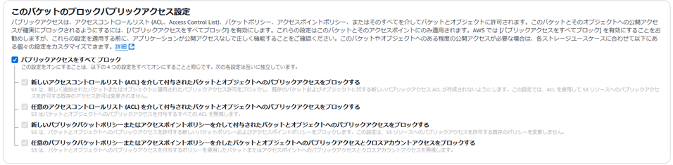 こ の バ ケ ッ ト の プ ロ ッ ク バ ブ リ ッ ク ア ク セ ス 設 定 
バ ブ リ ッ ク ア ク セ ス は 、 ア ク セ ス コ ン ト ロ - ル リ ス ト (ACL 、 Access Control List) 、 八 ケ ッ ト ホ リ シ ー 、 ア ク セ ス ホ イ ン ト ホ リ シ ー 、 ま た は そ の す べ て を 介 し て 八 ケ ッ ト と オ プ シ ェ ク ト に 許 可 さ れ ま す 。 こ の 八 ケ ッ ト と そ の オ プ シ ェ ク ト へ の 公 開 ア ク セ 
ス が 確 実 に プ ロ ッ ク さ れ る よ う に す る に は 、 [ バ ブ リ ッ ク ア ク セ ス を す べ て プ ロ ッ ク ] を 有 効 に し ま す 。 こ れ ら の 設 定 は こ の 八 ケ ッ ト と そ の ア ク セ ス ホ イ ン ト に の み 適 用 さ れ ま す 。 AWS て は [ バ ブ リ ッ ク ア ク セ ス を す べ て プ ロ ッ ク ] を 有 効 に す る こ と を お 
勧 め し ま す が 、 こ れ ら の 設 定 を 適 用 す る 前 に 、 ア プ リ ケ ー シ ョ ン が 公 開 ア ク セ ス な し で 正 し く 機 能 す る こ と を こ 確 認 く だ さ い 。 こ の バ ケ ッ ト や オ プ シ ェ ク ト ^ つ あ る 程 度 の 公 開 ア ク セ ス が 必 要 な 場 合 は 、 各 ス ト レ ー ラ ユ ー ス ケ ー ス に 合 わ せ て 以 下 に あ 
る 個 々 の 設 定 を カ ス タ マ イ ズ で き ま す 。 詳 細 匕 
バ ブ リ ッ ク ア ク セ ス を す へ て プ ロ ッ ク 
こ の 設 定 を オ ン に す る こ と は 、 以 下 の 4 つ の 設 定 を す べ て オ ン に す る こ と と 同 じ て す 。 次 の 各 設 定 は 互 い に 独 立 し て い ま す 。 
新 し い ア ク セ ス コ ン ト ロ - ル リ ス ト (ACL) を 介 し て 付 与 さ れ た バ ケ ッ ト と オ プ ジ ェ ク ト へ の バ ブ リ ッ ク ア ク セ ス を プ ロ ッ ク す る 
55 は 、 新 し く 這 加 さ れ た バ ケ ッ ト ま た ま オ プ ジ ェ ク ト に 適 用 さ れ た バ ブ リ ッ ク ア ク セ ス 許 可 を プ ロ ッ ク し 、 既 存 の ( ケ ッ ト お よ び オ プ ラ エ ク ト に 対 す る 新 し い パ プ リ ッ ク ア ク セ ス L が 作 成 さ れ な い よ う に し ま す 。 こ の 設 定 で は 、 A 〔 L を 使 用 し て 53 リ ソ - ス へ の バ ブ リ ッ ク ア ク セ 
ス を 許 可 す る 既 存 の ア ク セ ス 許 可 は 変 更 さ れ ま せ ん 。 
任 意 の ア ク セ ス コ ン ト ロ - ル リ ス ト (ACL) を 介 し て 付 与 さ れ た バ ケ ッ ト と オ プ ジ ェ ク ト へ の バ ブ リ ッ ク ア ク セ ス を プ ロ ッ ク す る 
55 は バ ケ ッ ト と オ プ ラ エ ク ト へ の バ ブ リ ッ ク ア ク セ ス を 付 与 す る す べ て の ACL を 無 視 し ま す 。 
新 し し V 、 プ リ ッ ク バ ケ ッ ト ホ リ ッ - ま た は ア ク セ ス ホ イ ン ト ホ リ ッ - を 介 し て 付 与 さ れ た バ ケ ッ ト と オ プ ジ ェ ク ト へ の バ ブ リ ッ ク ア ク セ ス を プ ロ ッ ク す る 
は 、 バ ケ ッ ト と オ プ ラ エ ク ト へ の バ ブ リ ッ ク ア ク セ ス を 許 可 す る 新 し い バ ケ ッ ト ホ リ シ - お よ び ア ク セ ス ホ イ ン ト ホ リ シ - を プ ロ ッ ク し ま す 。 こ の 設 定 は 、 53 リ ソ - ス へ の バ ブ リ ッ ク ア ク セ ス を 許 可 す る 既 蓚 の ホ リ ラ - を 変 更 し ま せ ん 。 
任 意 の バ ブ リ ッ ク バ ケ ッ ト ホ リ シ - ま た は ア ク セ ス ホ イ ン ト ホ リ シ - を 介 し た バ ケ ッ ト と オ プ ジ ェ ク ト へ の バ ブ リ ッ ク ア ク セ ス と ク ロ ス ア カ ウ ン ト ア ク セ ス を プ ロ ッ ク す る 
55 は 、 バ ケ ッ ト と オ プ ラ エ ク ト へ の バ ブ リ ッ ク ア ク セ ス を 付 与 す る ホ リ ラ - を 使 用 し た バ ケ ッ ト ま た は ア ク セ ス ホ イ ン ト へ の パ プ リ ッ ク ア ク セ ス と ク ロ ス ア カ ウ ン ト ア ク セ ス を 鱆 視 し ま す 。 