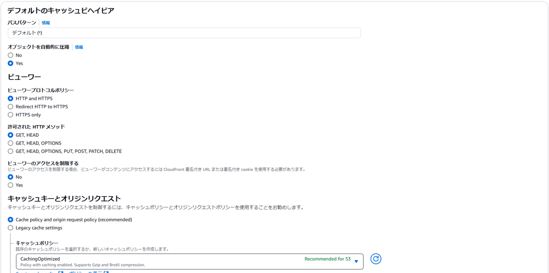 デ フ ォ ル ト の キ ャ ッ シ ュ ヒ ヘ イ ヒ ア 
バ ス パ タ - ン 情 報 
デ フ ォ ル ト 門 
オ プ ジ ェ ク ト を 自 動 的 に 圧 縮 
〇 NO 
ヒ ュ - ワ - 
ビ ュ - ワ - プ ロ ト コ ル ホ リ シ - 
0 HTTP and HTTPS 
〇 
Redirect HTTP to HTTPS 
( ) HTTPS only 
訐 可 さ れ た HTTP メ ソ ッ ド 
0 GET, HEAD 
〇 
GET, HEAD, OPTIONS 
情 報 
〇 
GET, HEAD, OPTIONS, PUT, POST, PATCH, DELETE 
ビ ュ - ワ - の ア ク セ ス を 制 限 す る 
ヒ ュ ー ワ - の ア ク セ ス を 制 限 す る 合 、 ヒ ュ - ワ - が コ ン テ ン ツ に ア ク セ ス す る に は CloudF 「 ont 名 付 き URL ま た は 名 付 き cookie を 使 用 す る 必 要 が あ り ま す 。 
キ ャ ッ シ ュ キ - と オ リ ジ ン リ ク エ ス ト 
キ マ ッ シ ュ キ ー と オ リ ラ ン リ ク エ ス ト を 制 御 す る に は 、 キ マ ッ シ ュ ホ リ シ ー と オ リ ラ ン リ ク エ ス ト ホ リ シ ー を 使 用 す る こ と を お 勧 め し ま す 。 
0 朝 [ he policy and Origin 「 eque t policy ( 「 2 [ ommended ) 
( ) Legacy [ 2 ( he settings 
キ ャ ツ ツ ュ ホ リ ッ - 
既 存 の キ 11 ッ シ ュ ホ リ シ - を 択 す る か 、 新 し い キ 11 ッ シ ュ ホ リ シ - を 作 成 し ま す 。 
CachingOptimized 
Policy with caching enabled. 5 凵 PPO 「 ts Cup and Brotli comp 化 55i0 ル 
Recommended for S3 