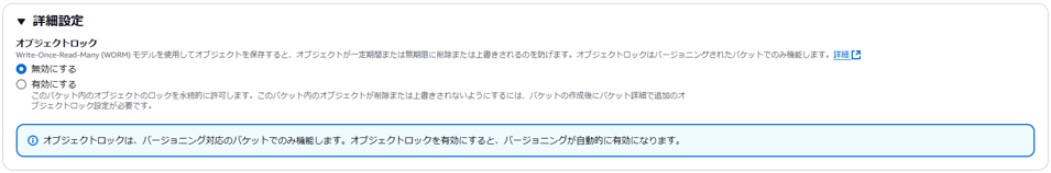 , 詳 細 設 定 
オ プ ジ ェ ク ト ロ ッ ク 
Write-Once-Read-Many(WORM) モ テ ル を 使 用 し て オ プ ラ エ ク ト を 保 存 す る と 、 オ プ ラ エ ク ト が - 定 期 問 ま た は 垣 期 限 に 削 ま た は 上 碧 き さ れ る の を 防 げ ま す 。 オ プ ラ エ ク ト ロ ッ ク は バ - ジ ョ 二 ン ク さ れ た バ ケ ッ ト で の み 機 能 し ま す 。 詳 細 
0 無 効 に す る 
〇 有 効 に す る 
こ の バ ケ ッ ト 内 の オ プ ラ エ ク ト の ロ ッ ク を 永 続 的 に 許 可 し ま す 。 こ の バ ケ ッ ト 内 の オ プ ジ ェ ク ト が 削 除 ま た は 上 碧 き さ れ な い よ う に す る に は 、 バ ケ ッ ト の 作 成 後 に バ ケ ッ ト 詳 細 で 直 加 の オ 
プ ラ エ ク ト 匚 ッ ク 設 定 が 必 要 で す 。 
① オ プ シ ェ ク ト ロ ッ ク は 、 バ ー ラ ョ 二 ン ク 対 応 の バ ケ ッ ト で の み 機 能 し ま す 。 オ プ シ ェ ク ト ロ ッ ク を 有 効 に す る と 、 バ ー ラ ョ 二 ン ク が 自 動 的 に 有 効 に な り ま す 。 