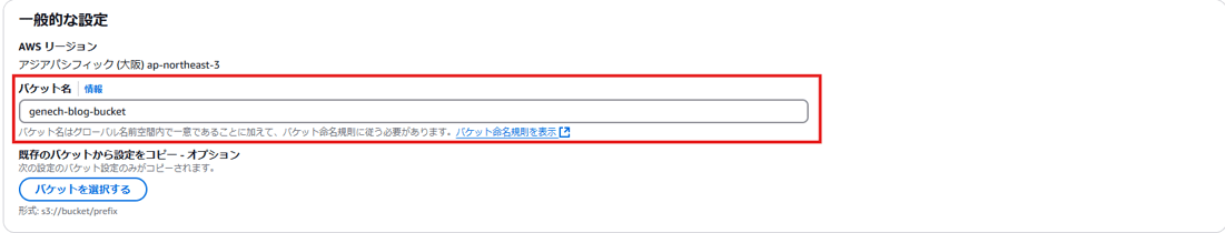 - 般 的 な 設 定 
AWS リ - シ ョ ン 
ア ラ ア バ シ フ ィ ッ ク ( 大 阪 ) ap-northeast-3 
バ ケ ッ ト 名 ー 情 報 
genech-blog-bucket 
バ ケ ッ ト 名 は ク ロ - ノ ( ル 名 前 空 問 内 で - 意 て あ る こ と に 加 え て 、 ハ ケ ッ ト 命 名 規 則 に 従 う 必 要 が あ り ま す 。 バ ケ ッ ト 命 名 規 則 を 表 示 匕 
既 存 の バ ケ ッ ト か ら 設 定 を コ ヒ - - オ プ シ ョ ン 
次 の 設 定 の バ ケ ッ ト 設 定 の み が コ ヒ ー さ れ ま す 。 
バ ケ ッ ト を 選 択 す る 
形 式 : s3://bucket/p 「 efix 