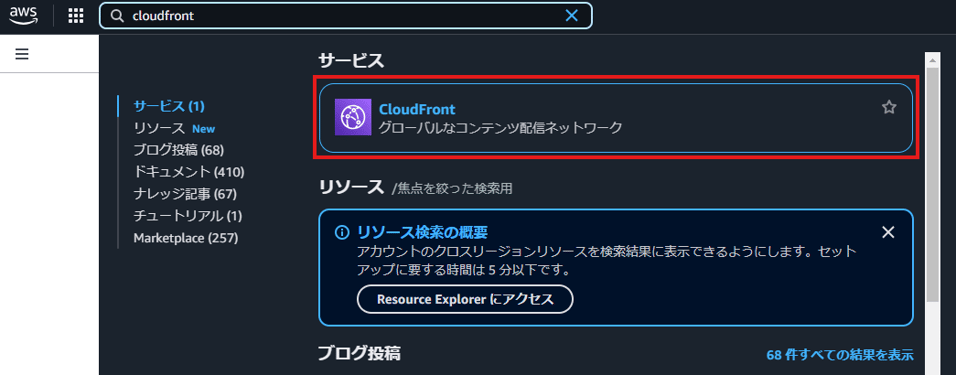 aWS 
サ - ヒ ス 
Q cloudfront 
サ - ヒ ス ( 1 ) 
リ ソ - ス New 
プ ロ ク 投 稿 ( 68 ) 
ド キ ュ メ ン ト ( 410 ) 
ナ レ ッ ジ 記 事 ( 67 ) 
チ ュ - ト リ ア ル ( 1 ) 
M ョ 「 ketp ( 2 ( 257 ) 
X 
CloudFront 
ク ロ - バ ル な コ ン テ ン ツ 配 信 ネ ッ ト ワ - ク 
リ ソ -- ス / 焦 点 を 絞 っ た 検 索 用 
① リ ソ - ス 検 索 の 概 要 
ア カ ウ ン ト 0 ) ク ロ ス リ - ジ ョ ン リ ソ - ス を 検 索 結 果 に 表 示 で き る よ う に し ま す 。 セ ッ ト 
ア ッ プ に 要 す る 時 問 は 5 分 以 下 で す 。 
R 部 ou 「 ( eExp 爬 「 に ア ク セ ス 
X 
プ ロ グ 投 稿 
68 件 す へ て の 結 果 を 表 示 