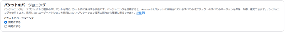 バ ケ ッ ト の バ - ジ ョ ニ ン グ 
バ ー ラ ョ 二 ン ク は 、 オ プ シ ェ ク ト の 複 数 の バ リ ア ン ト を 同 し バ ケ ッ ト 内 に 保 持 す る 手 段 で す 。 バ ー ラ ョ 二 ン ク を 使 用 す る と 、 Amazon バ ケ ッ ト に 格 納 さ れ て い る す べ て の オ プ ジ ェ ク ト の す べ て の バ - ジ ョ ン を 保 存 、 取 得 、 復 元 で き ま す 。 
ン ク を 使 用 す る と 、 意 図 し な い ユ - ザ - ア ク シ ョ ン と 意 図 し な い ア プ リ ケ - シ ョ ン 障 害 の 両 方 か ら 簡 単 に 復 旧 で き ま す 。 詳 細 匕 
バ ケ ッ ト の バ - ジ ョ - ン ク 
0 無 効 に す る 
〇 有 効 に す る 